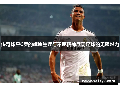 传奇球星C罗的辉煌生涯与不屈精神展现足球的无限魅力