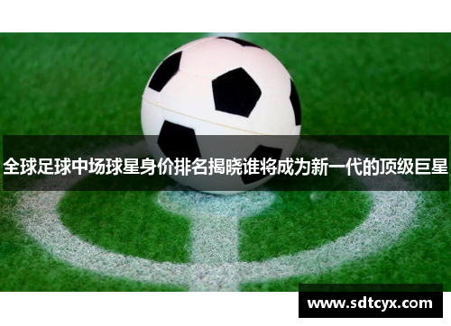 全球足球中场球星身价排名揭晓谁将成为新一代的顶级巨星