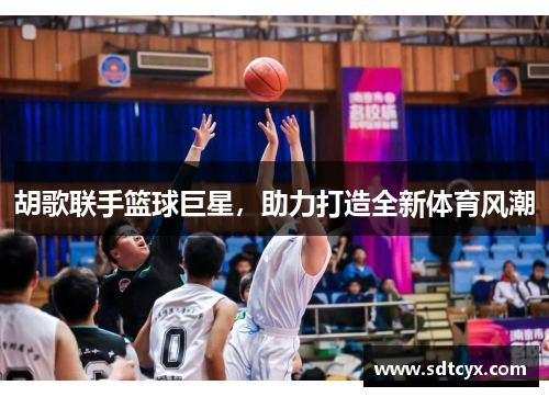 胡歌联手篮球巨星，助力打造全新体育风潮