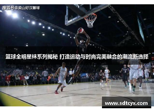 篮球全明星袜系列揭秘 打造运动与时尚完美融合的潮流新选择