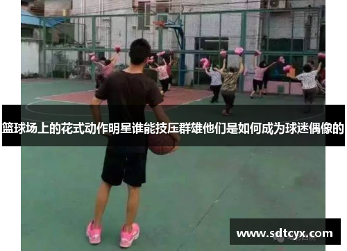 篮球场上的花式动作明星谁能技压群雄他们是如何成为球迷偶像的