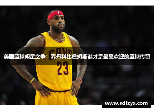 美国篮球明星之争：乔丹科比詹姆斯谁才是最受欢迎的篮球传奇