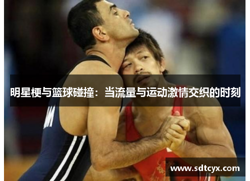 明星梗与篮球碰撞：当流量与运动激情交织的时刻