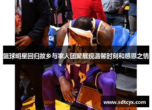 篮球明星回归故乡与家人团聚展现温馨时刻和感恩之情