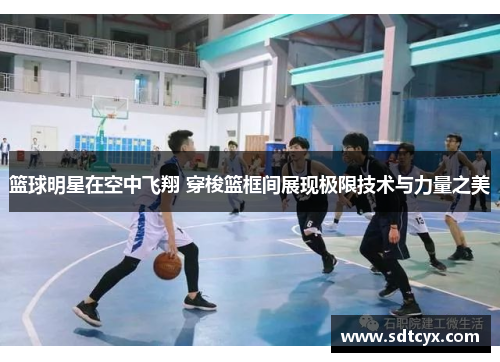篮球明星在空中飞翔 穿梭篮框间展现极限技术与力量之美