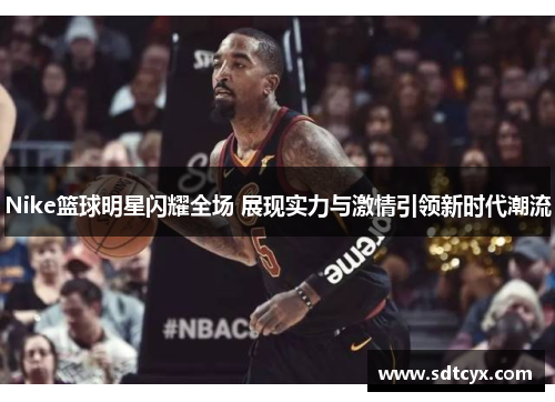 Nike篮球明星闪耀全场 展现实力与激情引领新时代潮流