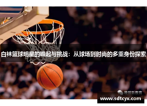 白袜篮球明星的崛起与挑战：从球场到时尚的多重身份探索
