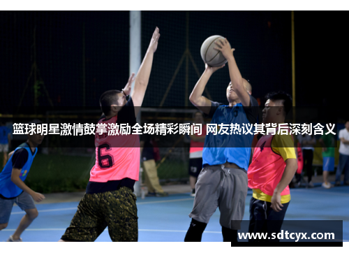 篮球明星激情鼓掌激励全场精彩瞬间 网友热议其背后深刻含义