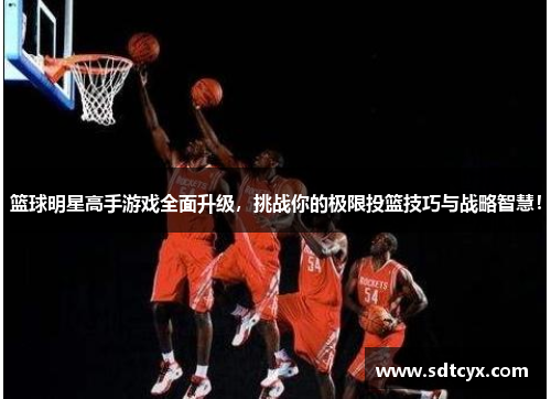 篮球明星高手游戏全面升级，挑战你的极限投篮技巧与战略智慧！