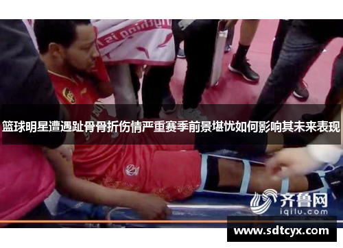 篮球明星遭遇趾骨骨折伤情严重赛季前景堪忧如何影响其未来表现